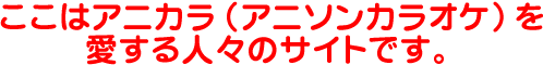 ここはアニカラ(アニソンカラオケ)を愛する人々のサイトです。